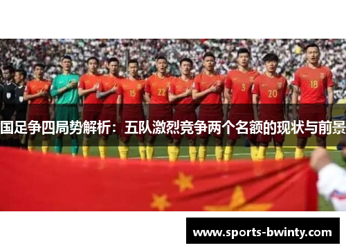 国足争四局势解析：五队激烈竞争两个名额的现状与前景